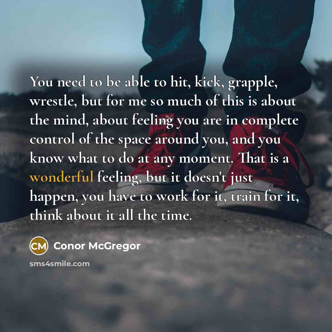 “You need to be able to hit, kick, grapple, wrestle, but for me so much of this is about the mind, about feeling you are in complete control of the space around you, and you know what to do at any moment. That is a wonderful feeling, but it doesn't just happen, you have to work for it, train for…” quote by Conor McGregor