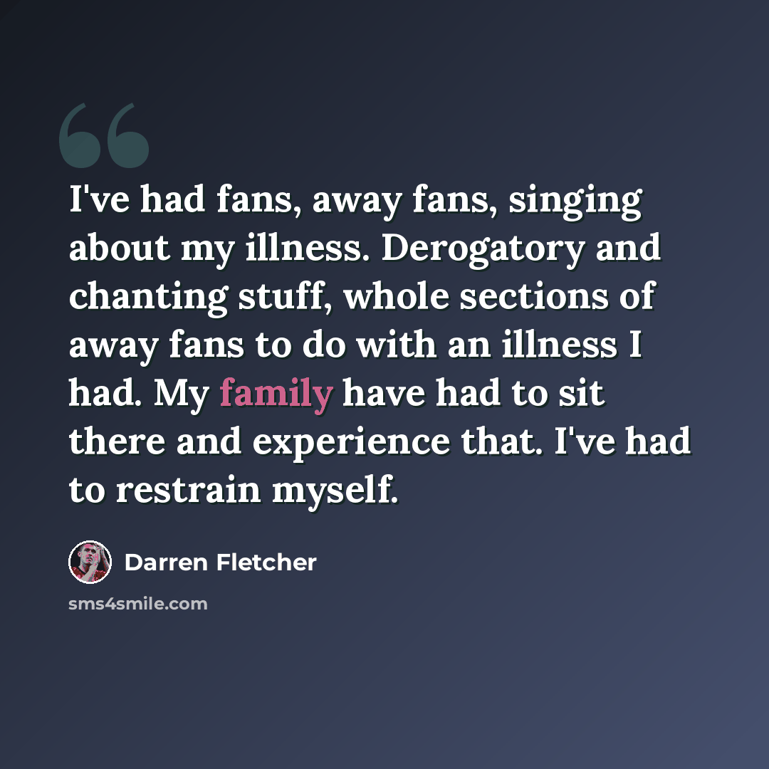 “I've had fans, away fans, singing about my illness. Derogatory and chanting stuff, whole sections of away fans to do with an illness I had. My family have had to sit there and experience that. I've had to restrain myself.” quote by Darren Fletcher