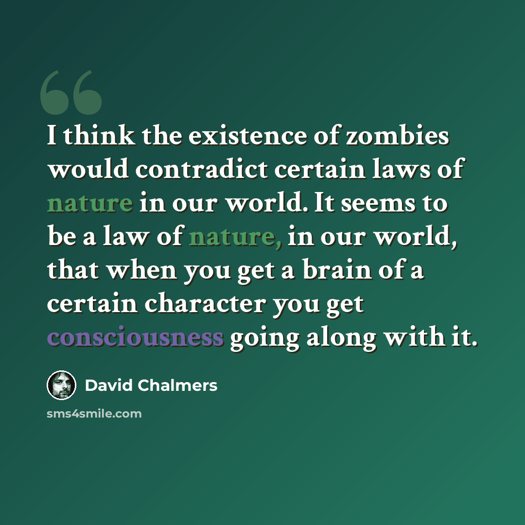 “I think the existence of zombies would contradict certain laws of nature in our world. It seems to be a law of nature, in our world, that when you get a brain of a certain character you get consciousness going along with it.” quote by David Chalmers