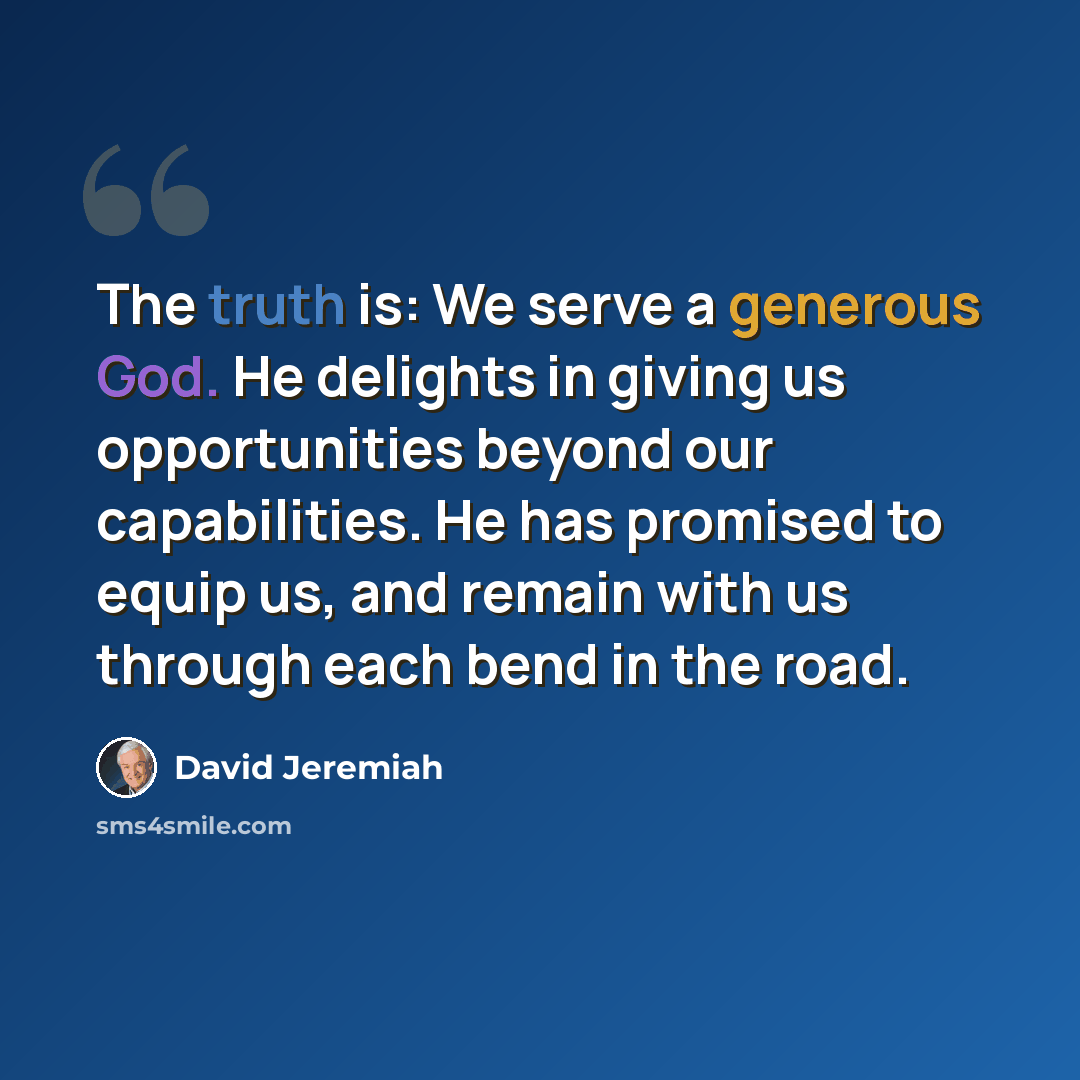 “The truth is: We serve a generous God. He delights in giving us opportunities beyond our capabilities. He has promised to equip us, and remain with us through each bend in the road.” quote by David Jeremiah