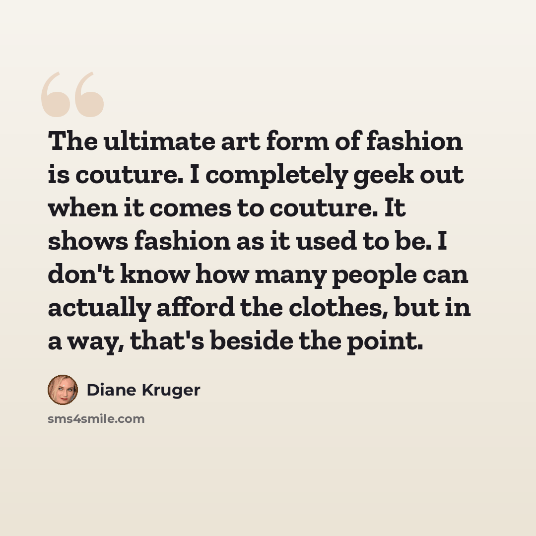 “The ultimate art form of fashion is couture. I completely geek out when it comes to couture. It shows fashion as it used to be. I don't know how many people can actually afford the clothes, but in a way, that's beside the point.” quote by Diane Kruger