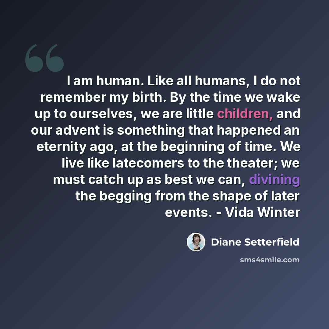 “I am human. Like all humans, I do not remember my birth. By the time we wake up to ourselves, we are little children, and our advent is something that happened an eternity ago, at the beginning of time. We live like latecomers to the theater; we must catch up as best we can, divining the begging…” quote by Diane Setterfield