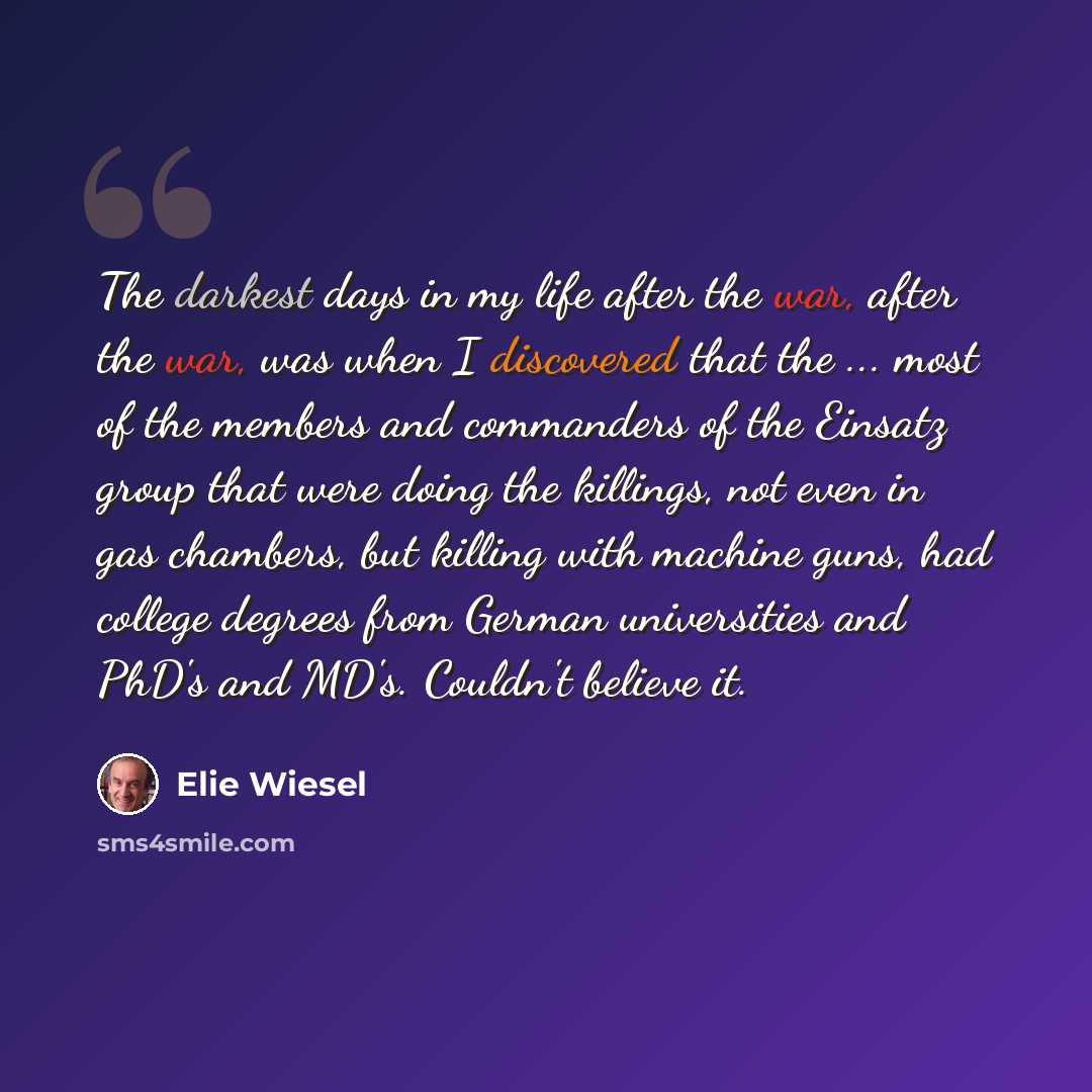 “The darkest days in my life after the war, after the war, was when I discovered that the ... most of the members and commanders of the Einsatz group that were doing the killings, not even in gas chambers, but killing with machine guns, had college degrees from German universities and PhD's and…” quote by Elie Wiesel