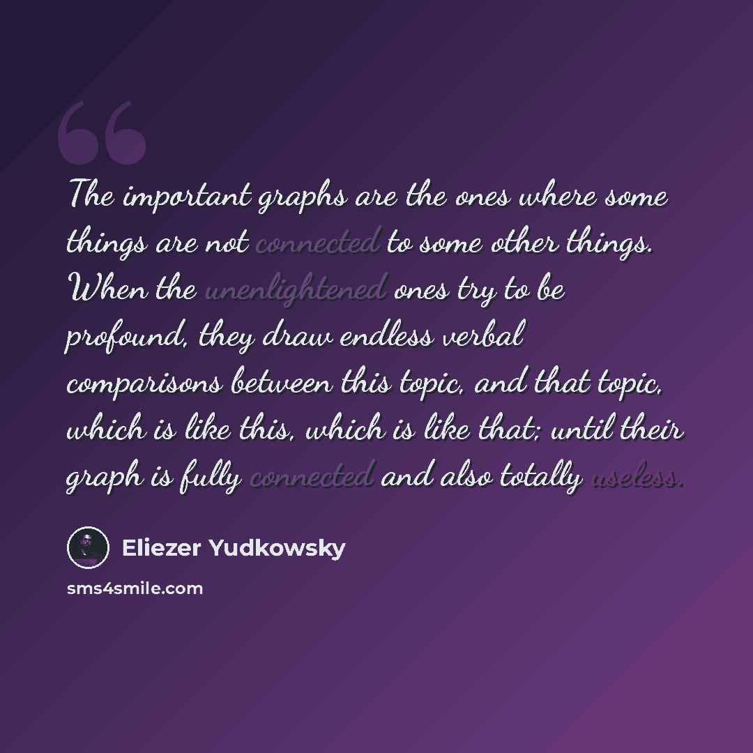 “The important graphs are the ones where some things are not connected to some other things. When the unenlightened ones try to be profound, they draw endless verbal comparisons between this topic, and that topic, which is like this, which is like that; until their graph is fully connected and also…” quote by Eliezer Yudkowsky