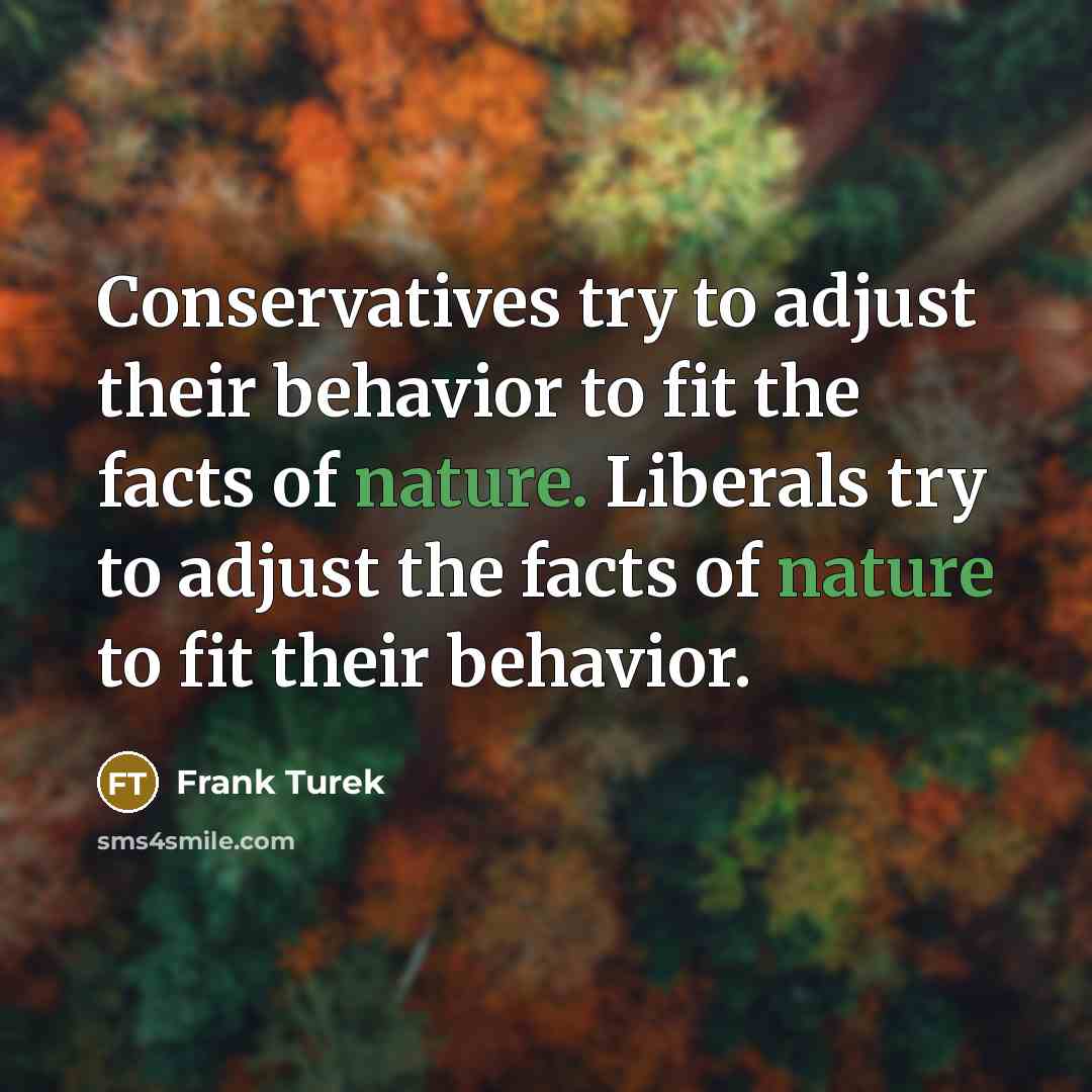 “Conservatives try to adjust their behavior to fit the facts of nature. Liberals try to adjust the facts of nature to fit their behavior.” quote by Frank Turek