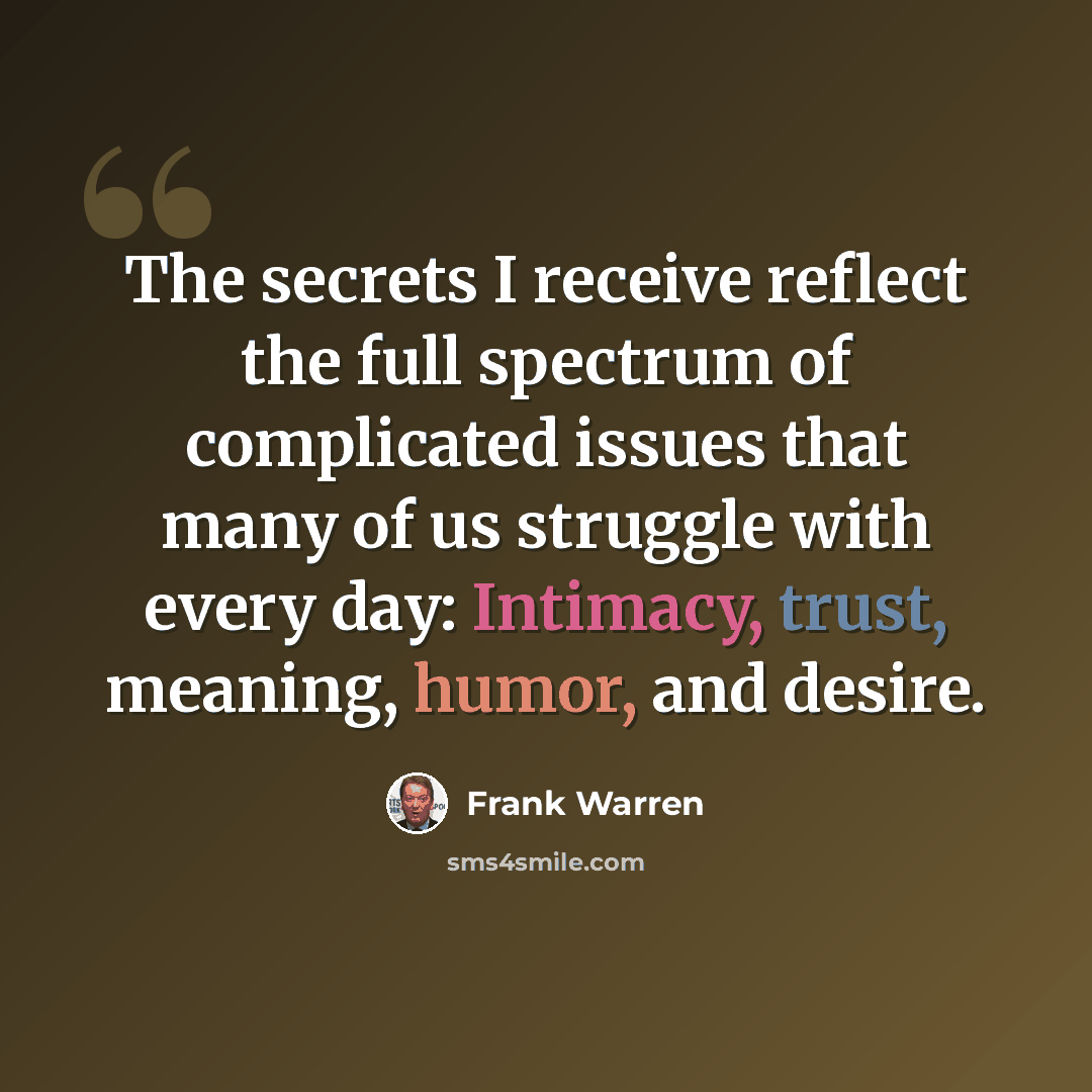 “The secrets I receive reflect the full spectrum of complicated issues that many of us struggle with every day: Intimacy, trust, meaning, humor, and desire.” quote by Frank Warren