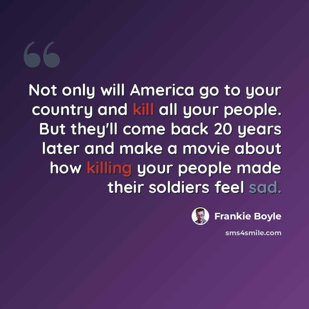 “Not only will America go to your country and kill all your people. But they'll come back 20 years later and make a movie about how killing your people made their soldiers feel sad.” quote by Frankie Boyle