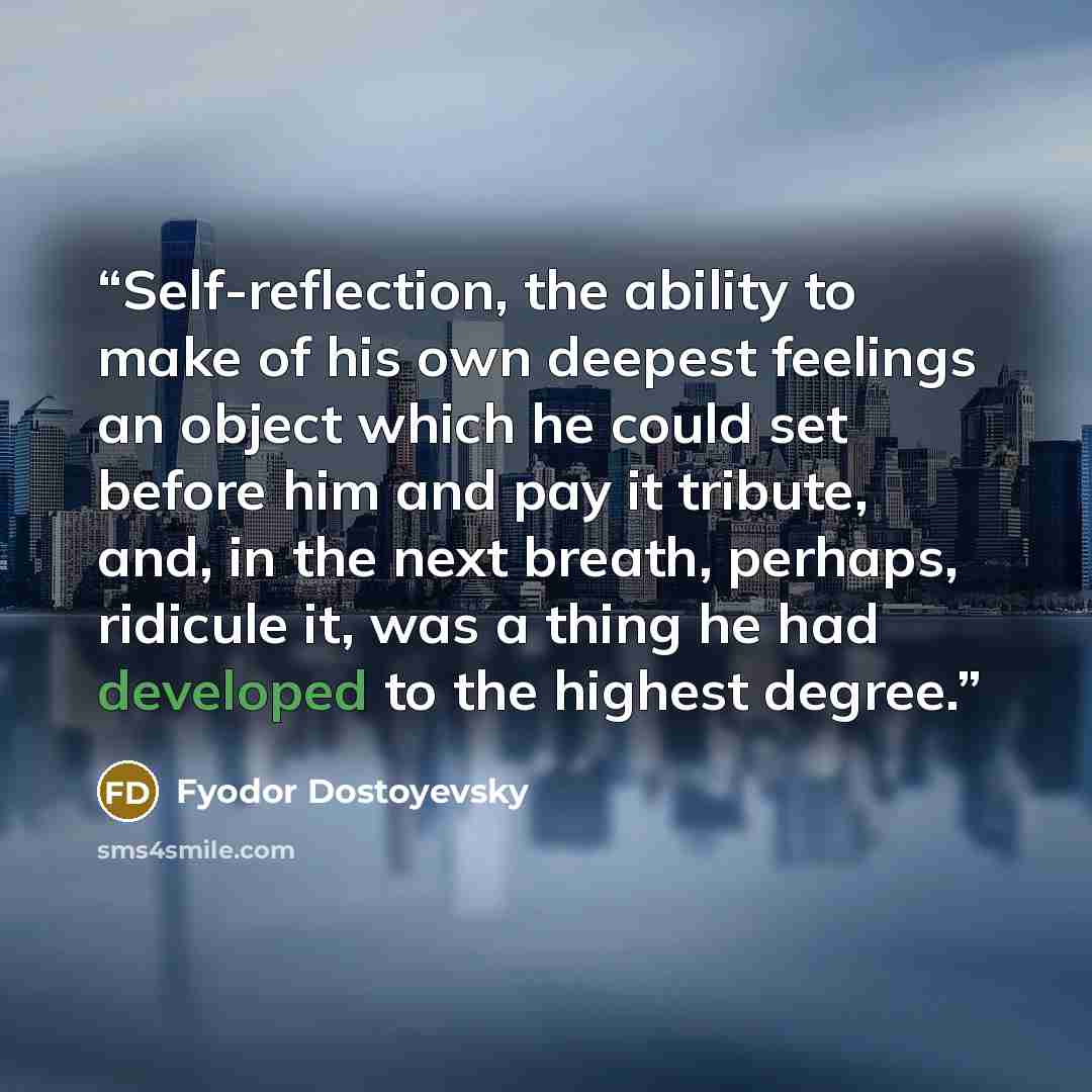 “Self-reflection, the ability to make of his own deepest feelings an object which he could set before him and pay it tribute, and, in the next breath, perhaps, ridicule it, was a thing he had developed to the highest degree.” quote by Fyodor Dostoyevsky