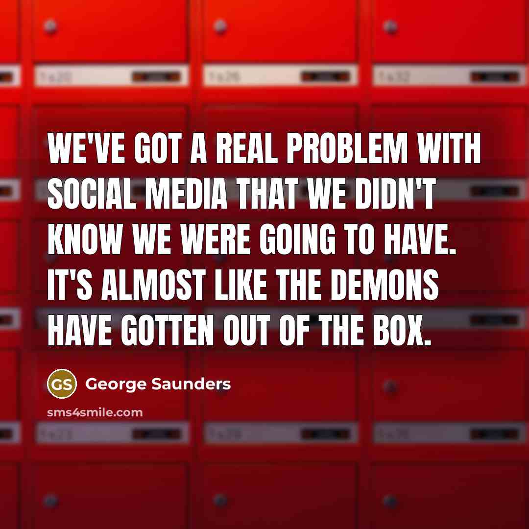 “We've got a real problem with social media that we didn't know we were going to have. It's almost like the demons have gotten out of the box.” quote by George Saunders