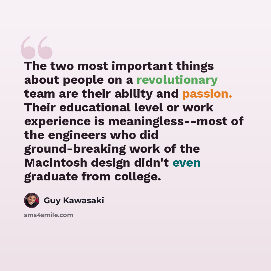 “The two most important things about people on a revolutionary team are their ability and passion. Their educational level or work experience is meaningless--most of the engineers who did ground-breaking work of the Macintosh design didn't even graduate from college.” quote by Guy Kawasaki