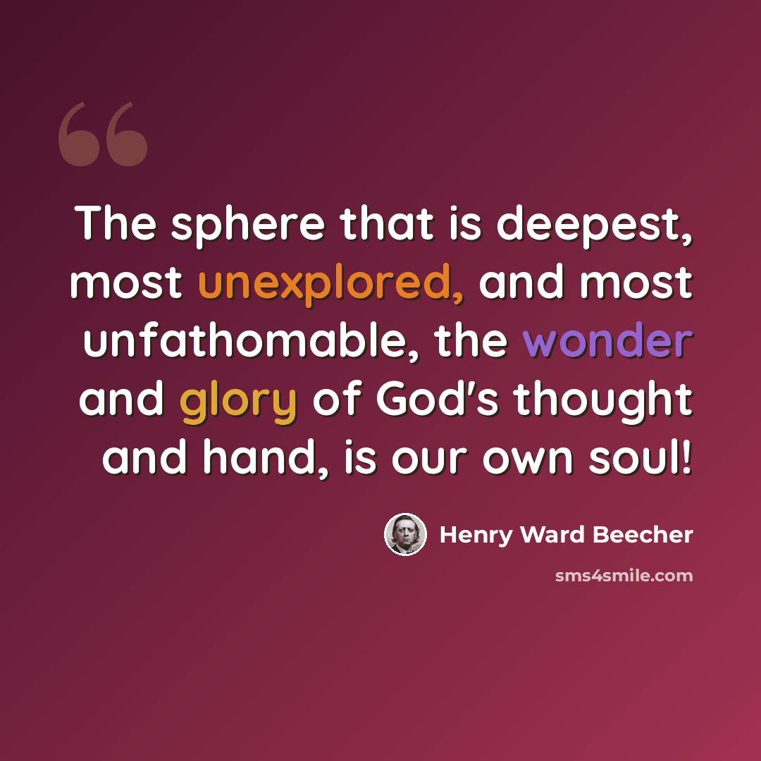 “The sphere that is deepest, most unexplored, and most unfathomable, the wonder and glory of God's thought and hand, is our own soul!” quote by Henry Ward Beecher