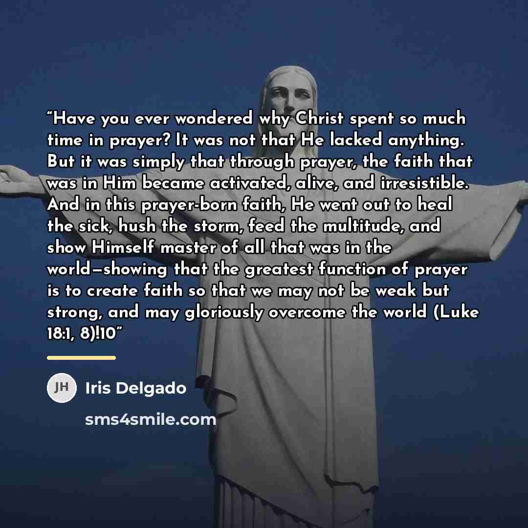 “Have you ever wondered why Christ spent so much time in prayer? It was not that He lacked anything. But it was simply that through prayer, the faith that was in Him became activated, alive, and irresistible. And in this prayer-born faith, He went out to heal the sick, hush the storm, feed the…” quote by Iris Delgado