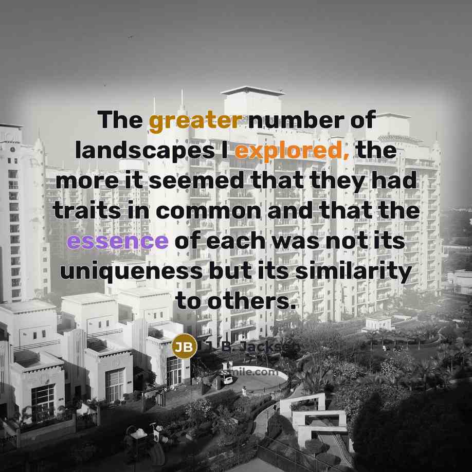 “The greater number of landscapes I explored, the more it seemed that they had traits in common and that the essence of each was not its uniqueness but its similarity to others.” quote by J. B. Jackson