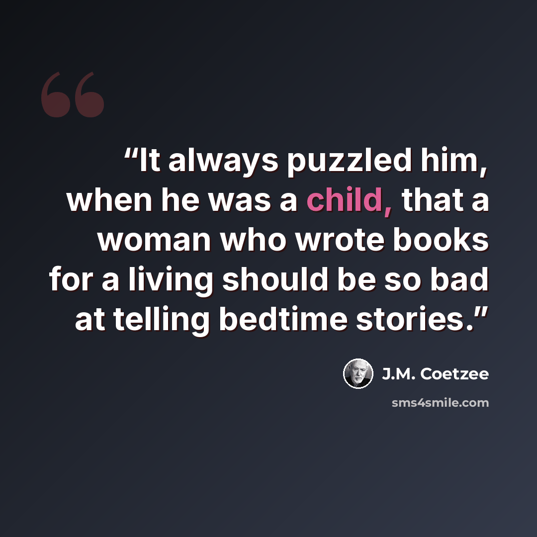“It always puzzled him, when he was a child, that a woman who wrote books for a living should be so bad at telling bedtime stories.” quote by J.M. Coetzee