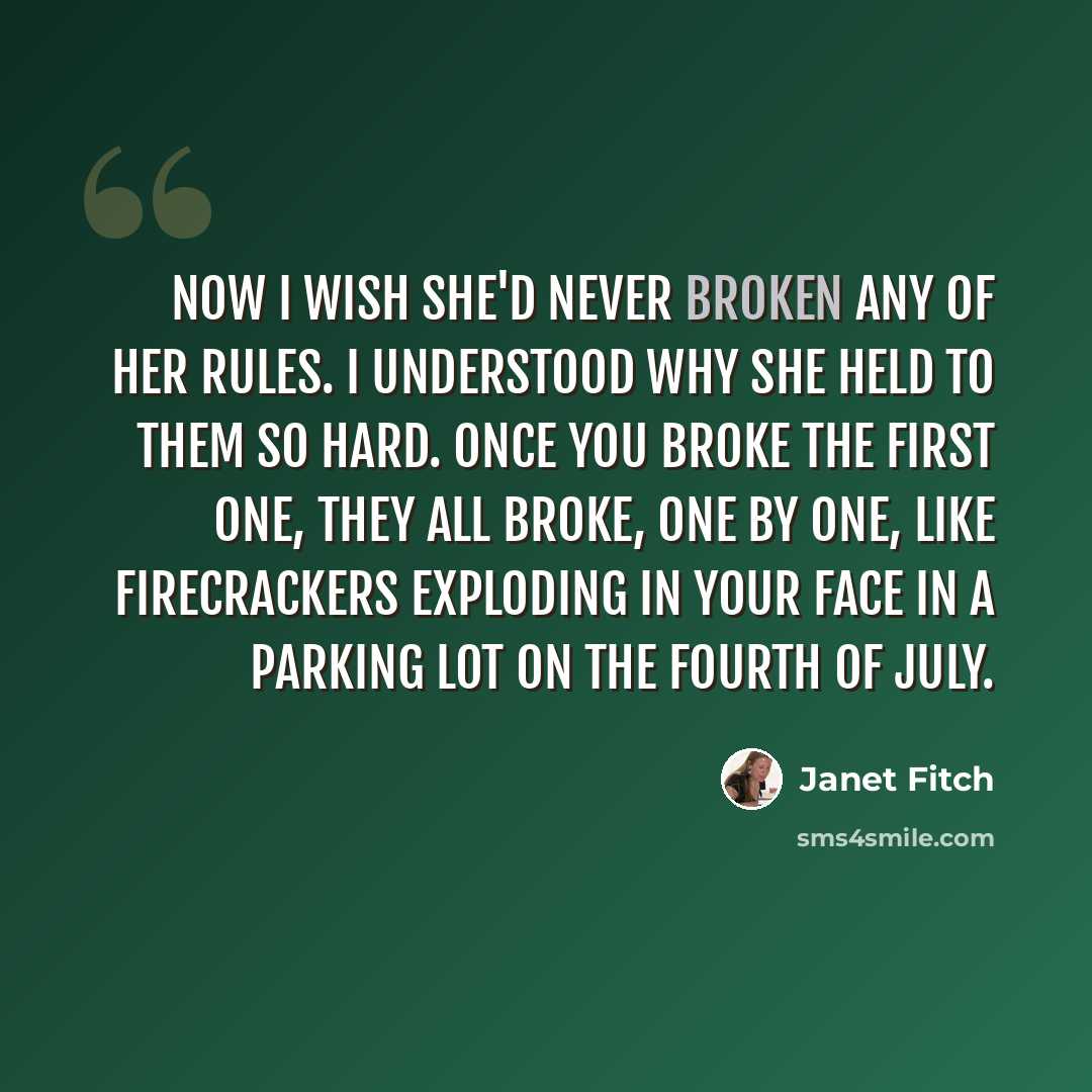 “Now I wish she'd never broken any of her rules. I understood why she held to them so hard. Once you broke the first one, they all broke, one by one, like firecrackers exploding in your face in a parking lot on the Fourth of July.” quote by Janet Fitch