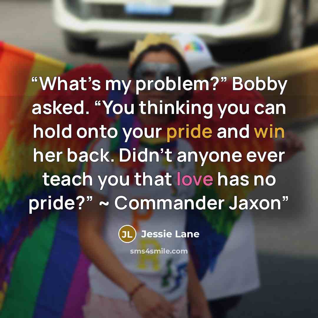 “What’s my problem?” Bobby asked. “You thinking you can hold onto your pride and win her back. Didn’t anyone ever teach you that love has no pride?” ~ Commander Jaxon” quote by Jessie Lane