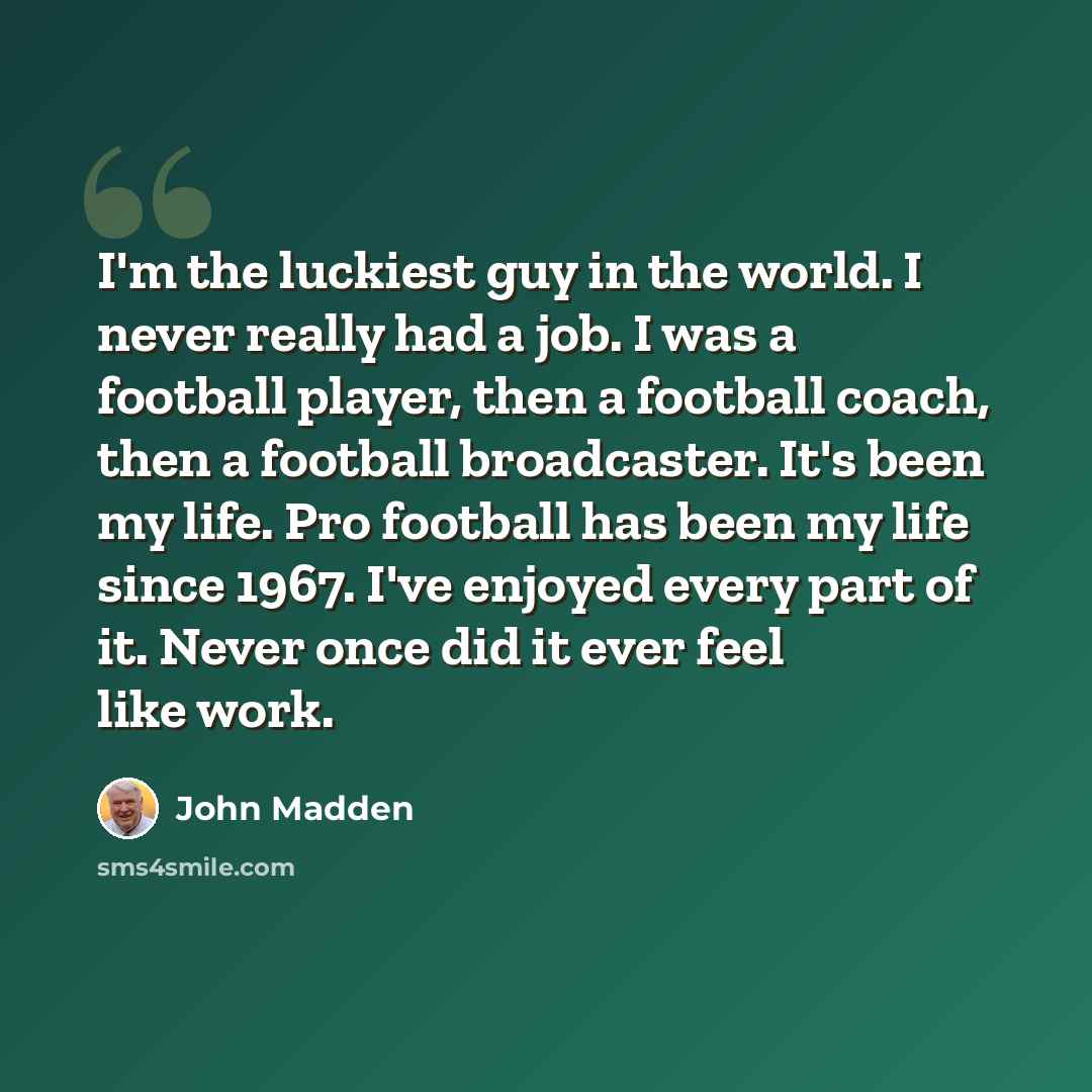 “I'm the luckiest guy in the world. I never really had a job. I was a football player, then a football coach, then a football broadcaster. It's been my life. Pro football has been my life since 1967. I've enjoyed every part of it. Never once did it ever feel like work.” quote by John Madden