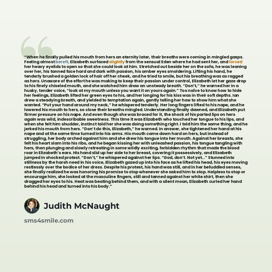 “When he finally pulled his mouth from hers an eternity later, their breaths were coming in mingled gasps. Feeling almost bereft, Elizabeth surfaced slightly from the sensual Eden where he had sent her, and forced her heavy eyelids to open so that she could look at him. Stretched out beside her on…” quote by Judith McNaught