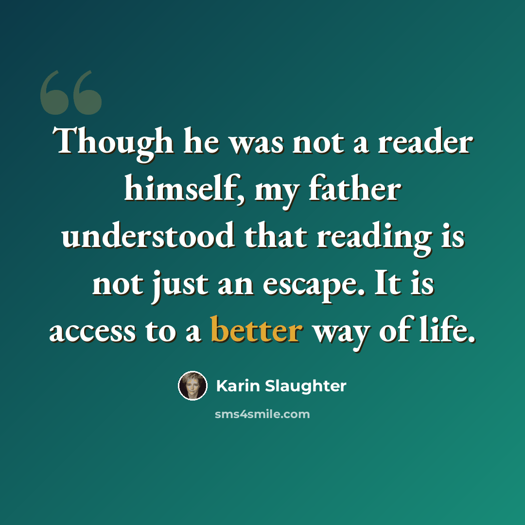 “Though he was not a reader himself, my father understood that reading is not just an escape. It is access to a better way of life.” quote by Karin Slaughter