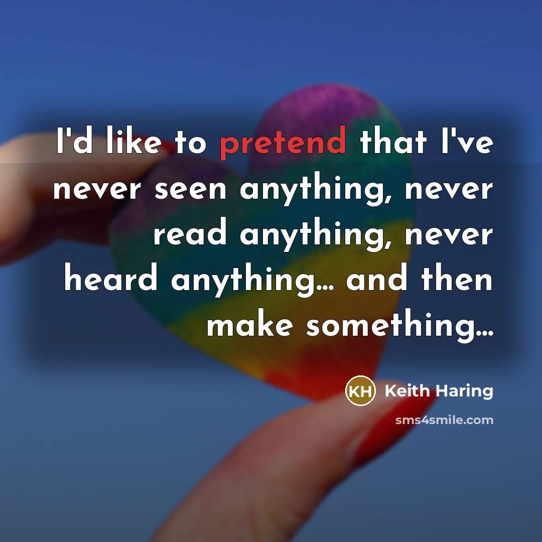 “I'd like to pretend that I've never seen anything, never read anything, never heard anything... and then make something...” quote by Keith Haring
