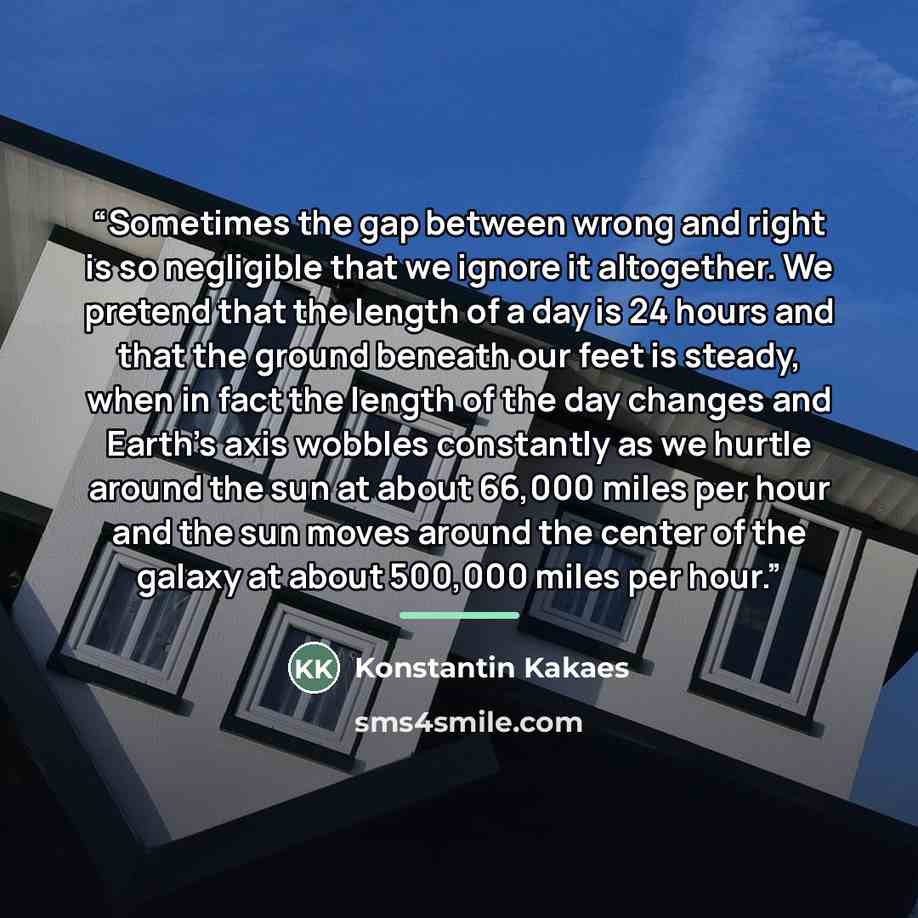 “Sometimes the gap between wrong and right is so negligible that we ignore it altogether. We pretend that the length of a day is 24 hours and that the ground beneath our feet is steady, when in fact the length of the day changes and Earth’s axis wobbles constantly as we hurtle around the sun at…” quote by Konstantin Kakaes