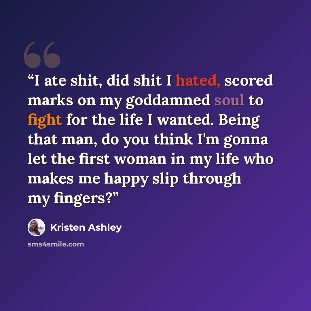 “I ate shit, did shit I hated, scored marks on my goddamned soul to fight for the life I wanted. Being that man, do you think I'm gonna let the first woman in my life who makes me happy slip through my fingers?” quote by Kristen Ashley