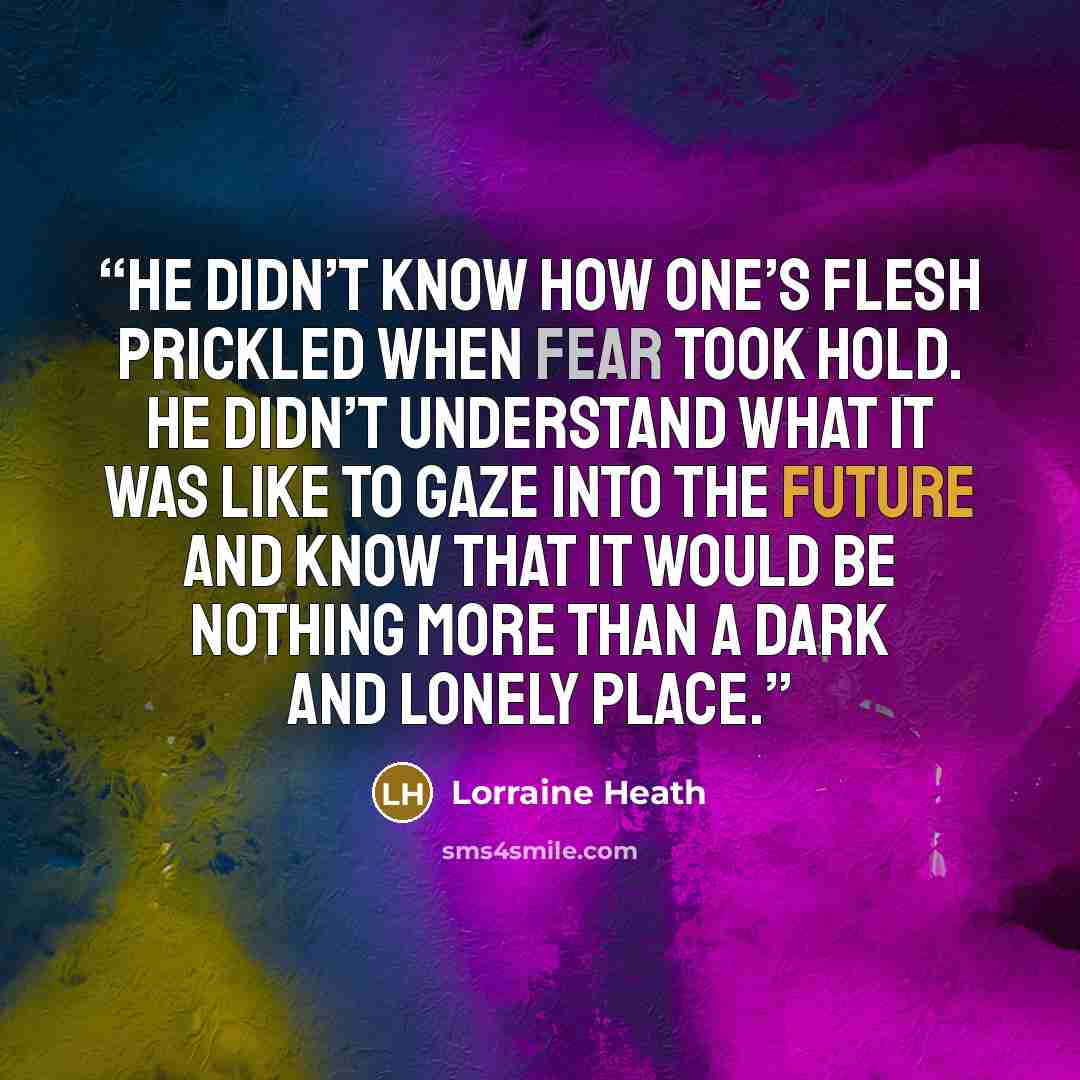 “He didn’t know how one’s flesh prickled when fear took hold. He didn’t understand what it was like to gaze into the future and know that it would be nothing more than a dark and lonely place.” quote by Lorraine Heath