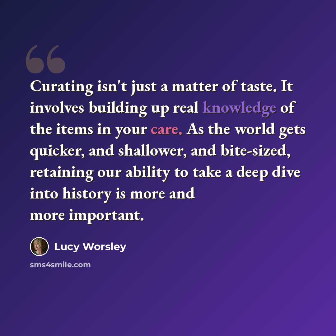 “Curating isn't just a matter of taste. It involves building up real knowledge of the items in your care. As the world gets quicker, and shallower, and bite-sized, retaining our ability to take a deep dive into history is more and more important.” quote by Lucy Worsley