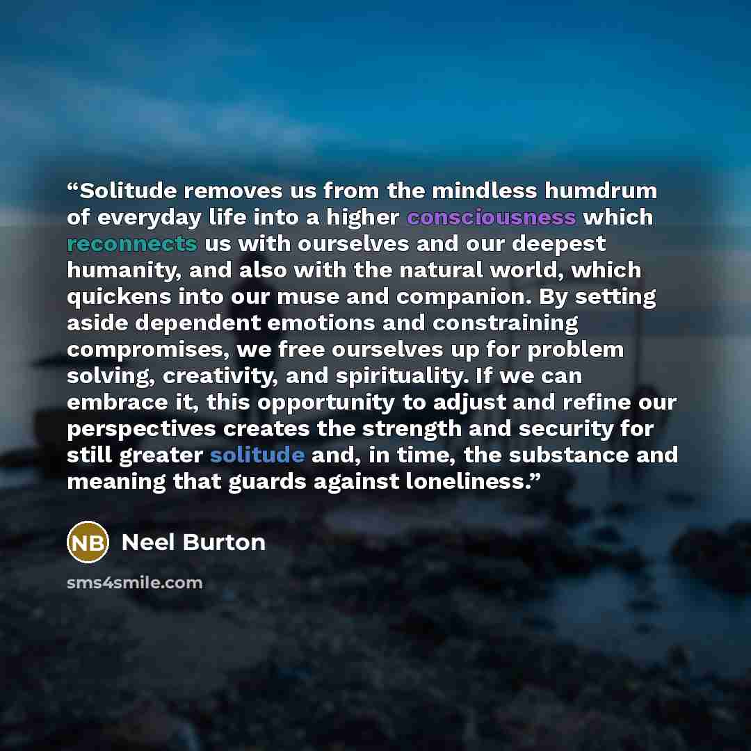 “Solitude removes us from the mindless humdrum of everyday life into a higher consciousness which reconnects us with ourselves and our deepest humanity, and also with the natural world, which quickens into our muse and companion. By setting aside dependent emotions and constraining compromises, we…” quote by Neel Burton