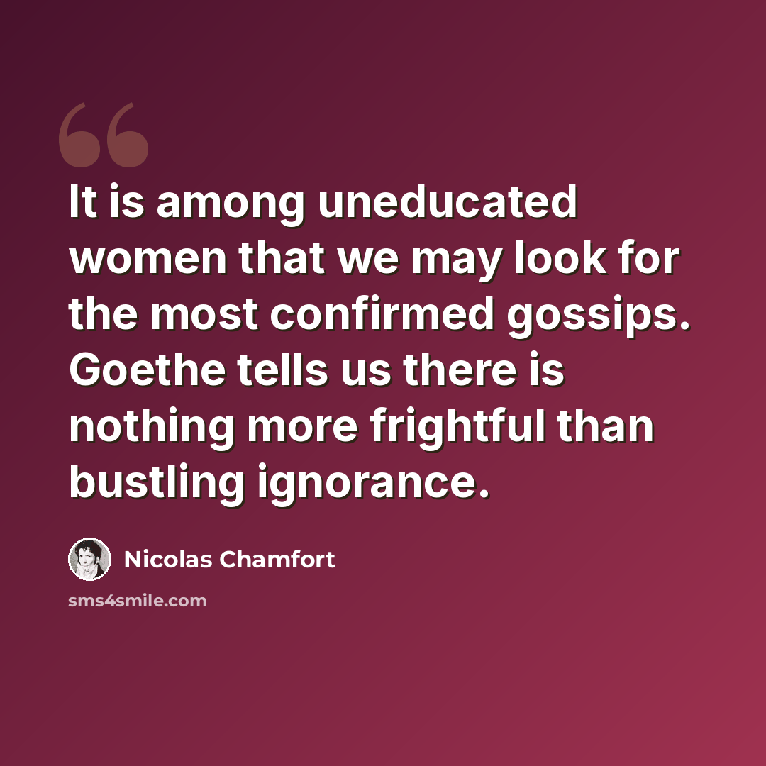 “It is among uneducated women that we may look for the most confirmed gossips. Goethe tells us there is nothing more frightful than bustling ignorance.” quote by Nicolas Chamfort