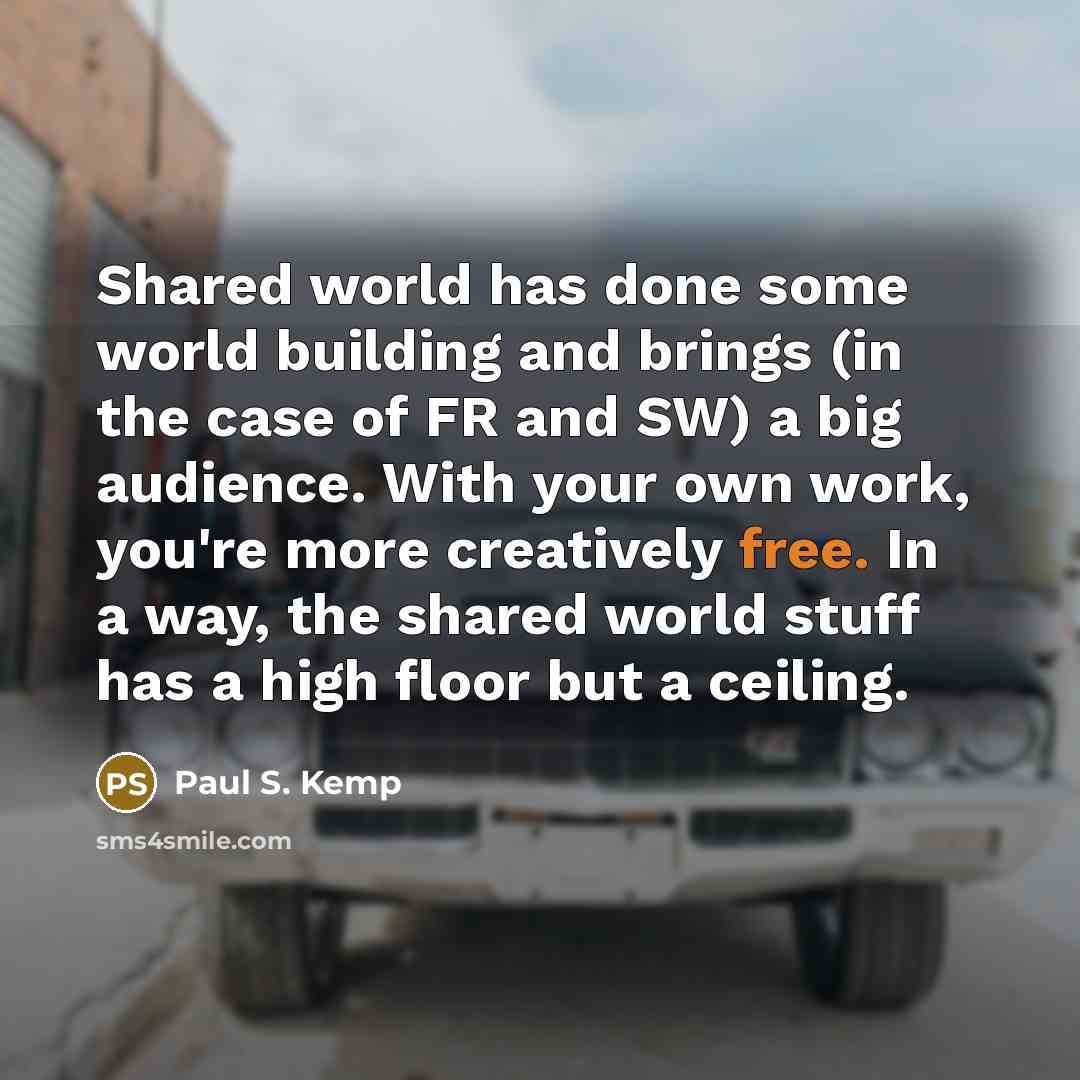 “Shared world has done some world building and brings (in the case of FR and SW) a big audience. With your own work, you're more creatively free. In a way, the shared world stuff has a high floor but a ceiling.” quote by Paul S. Kemp