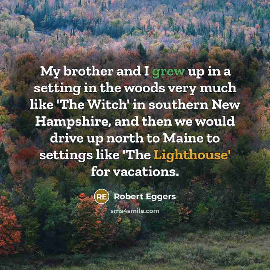 “My brother and I grew up in a setting in the woods very much like 'The Witch' in southern New Hampshire, and then we would drive up north to Maine to settings like 'The Lighthouse' for vacations.” quote by Robert Eggers