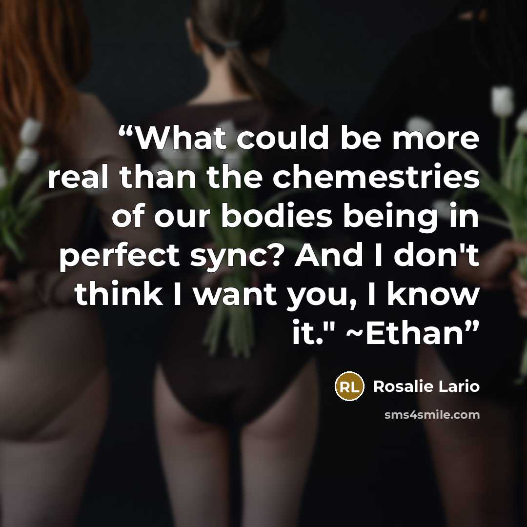 “What could be more real than the chemestries of our bodies being in perfect sync? And I don't think I want you, I know it." ~Ethan” quote by Rosalie Lario