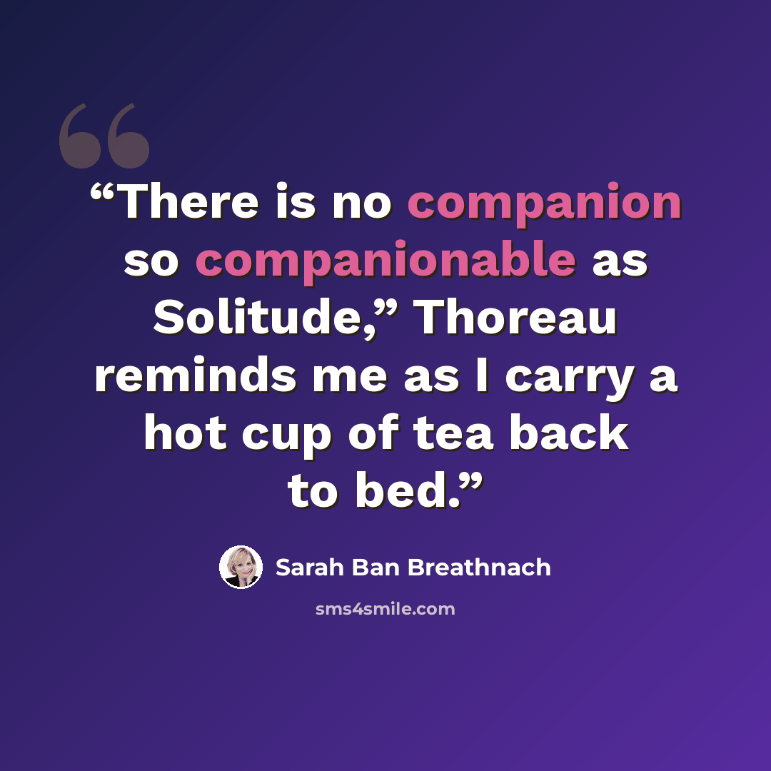“There is no companion so companionable as Solitude,” Thoreau reminds me as I carry a hot cup of tea back to bed.” quote by Sarah Ban Breathnach