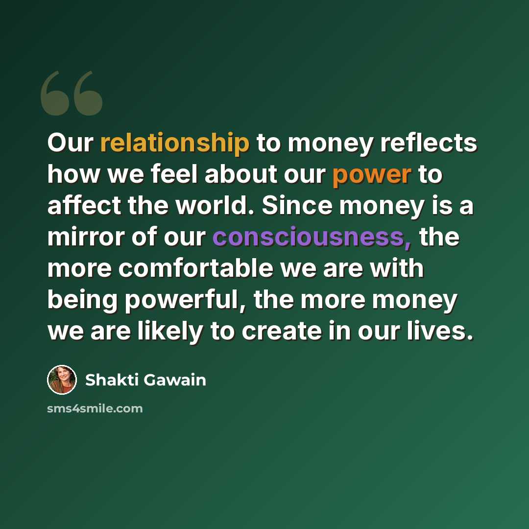 “Our relationship to money reflects how we feel about our power to affect the world. Since money is a mirror of our consciousness, the more comfortable we are with being powerful, the more money we are likely to create in our lives.” quote by Shakti Gawain