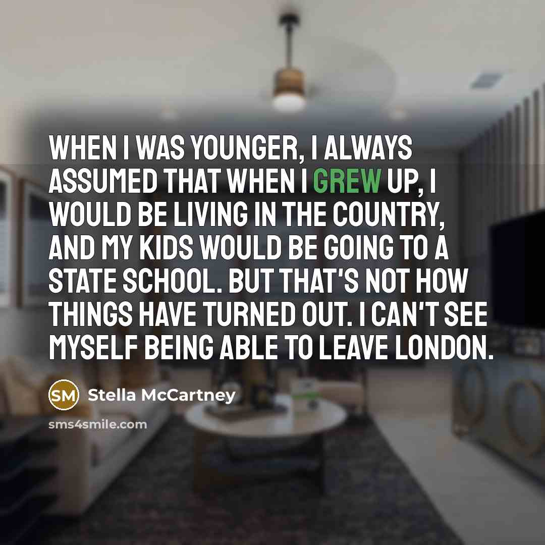 “When I was younger, I always assumed that when I grew up, I would be living in the country, and my kids would be going to a state school. But that's not how things have turned out. I can't see myself being able to leave London.” quote by Stella McCartney