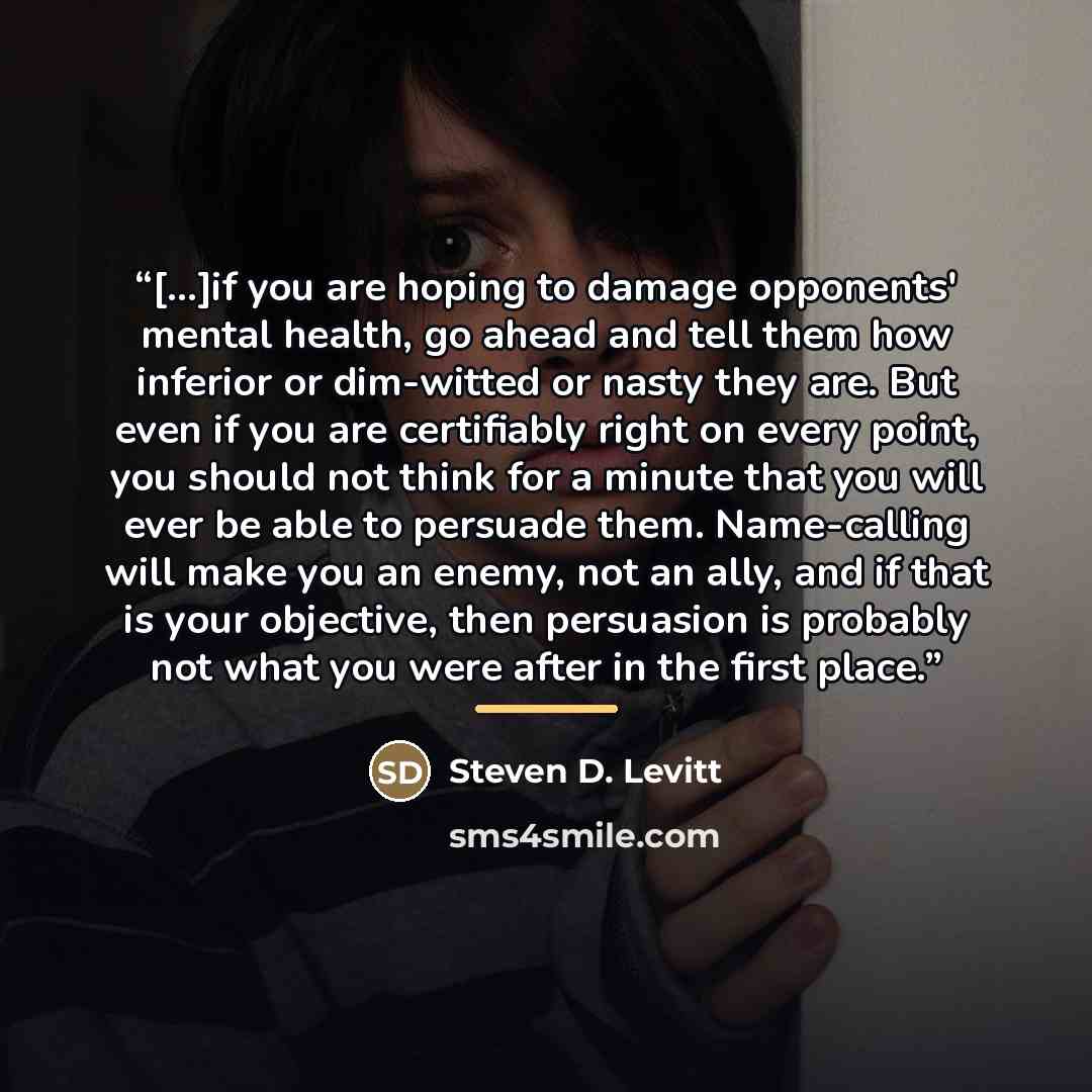 “[...]if you are hoping to damage opponents' mental health, go ahead and tell them how inferior or dim-witted or nasty they are. But even if you are certifiably right on every point, you should not think for a minute that you will ever be able to persuade them. Name-calling will make you an enemy…” quote by Steven D. Levitt