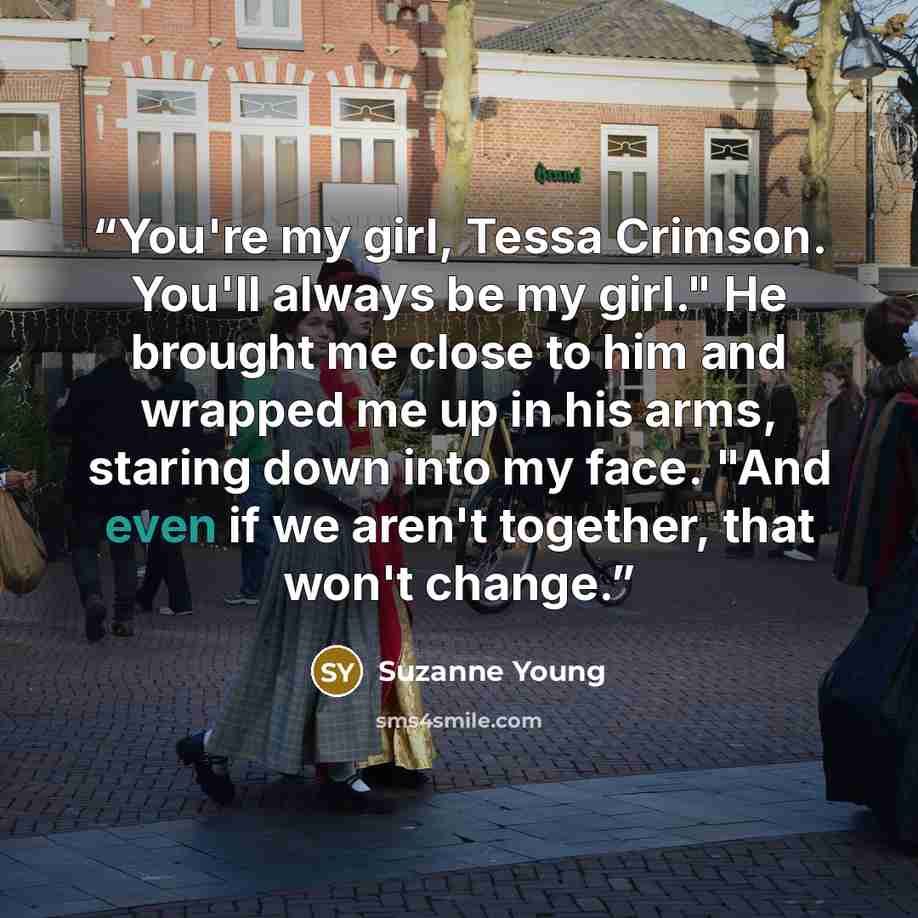 “You're my girl, Tessa Crimson. You'll always be my girl." He brought me close to him and wrapped me up in his arms, staring down into my face. "And even if we aren't together, that won't change.” quote by Suzanne Young