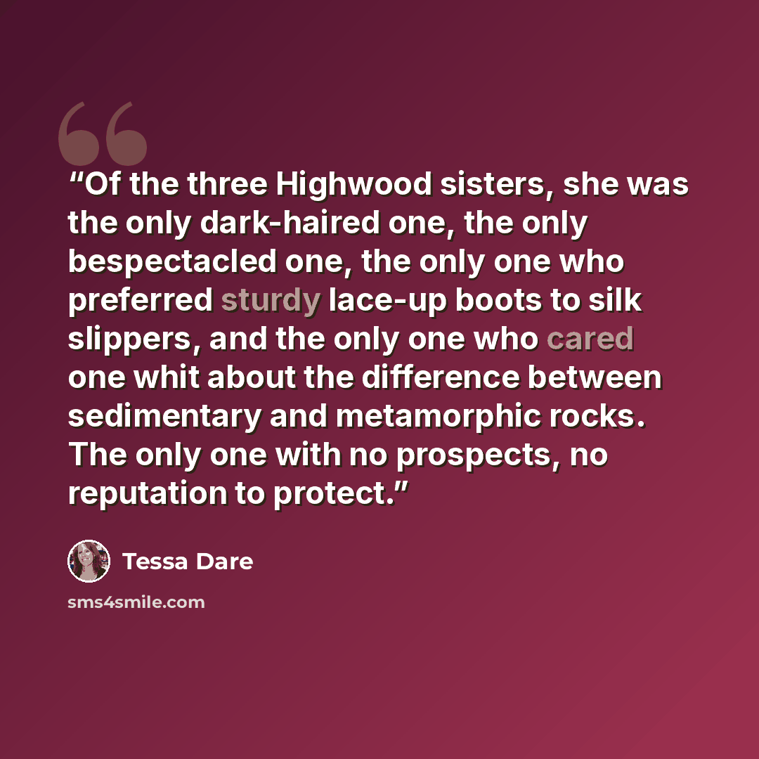“Of the three Highwood sisters, she was the only dark-haired one, the only bespectacled one, the only one who preferred sturdy lace-up boots to silk slippers, and the only one who cared one whit about the difference between sedimentary and metamorphic rocks. The only one with no prospects, no…” quote by Tessa Dare