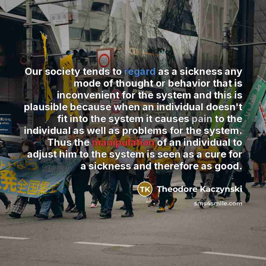 “Our society tends to regard as a sickness any mode of thought or behavior that is inconvenient for the system and this is plausible because when an individual doesn't fit into the system it causes pain to the individual as well as problems for the system. Thus the manipulation of an individual to…” quote by Theodore Kaczynski