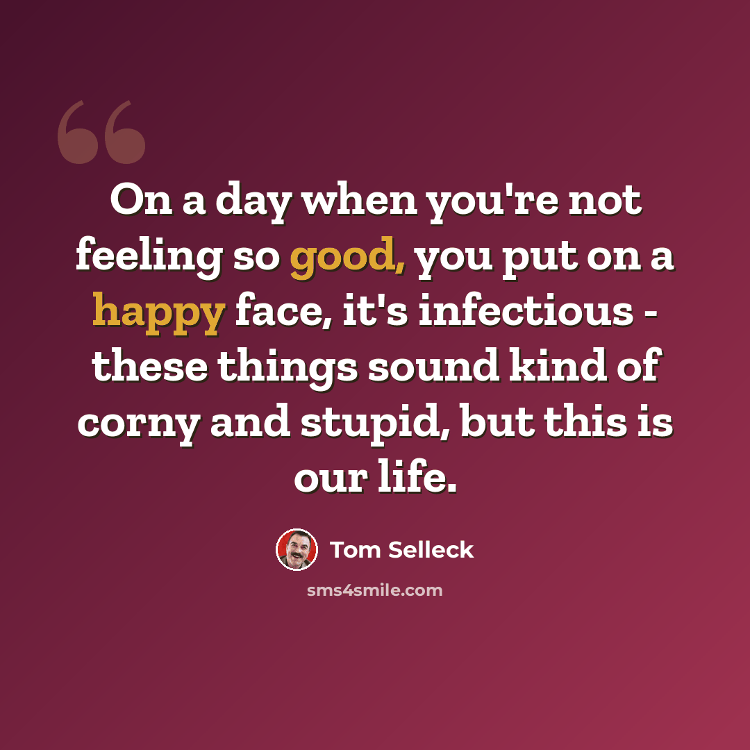 “On a day when you're not feeling so good, you put on a happy face, it's infectious - these things sound kind of corny and stupid, but this is our life.” quote by Tom Selleck