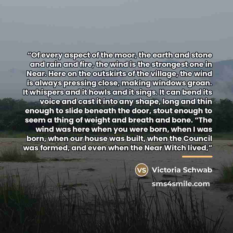 “Of every aspect of the moor, the earth and stone and rain and fire, the wind is the strongest one in Near. Here on the outskirts of the village, the wind is always pressing close, making windows groan. It whispers and it howls and it sings. It can bend its voice and cast it into any shape, long…” quote by Victoria Schwab