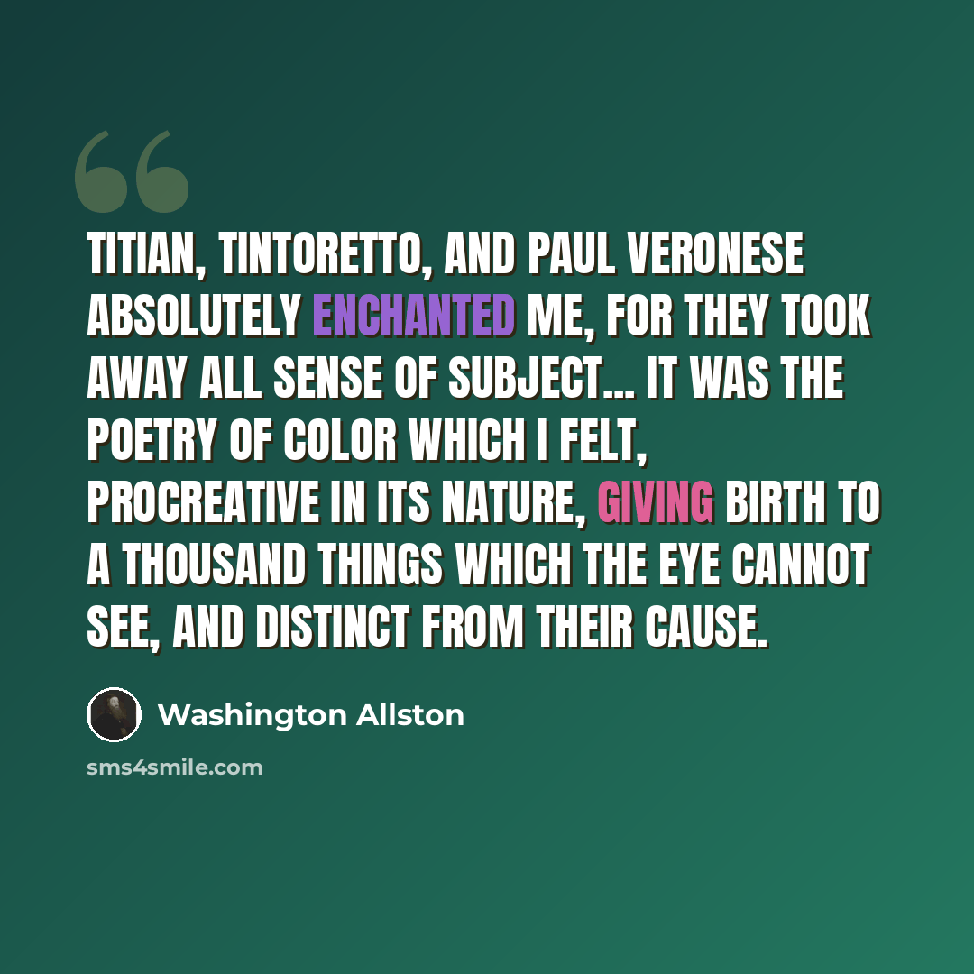 “Titian, Tintoretto, and Paul Veronese absolutely enchanted me, for they took away all sense of subject... It was the poetry of color which I felt, procreative in its nature, giving birth to a thousand things which the eye cannot see, and distinct from their cause.” quote by Washington Allston