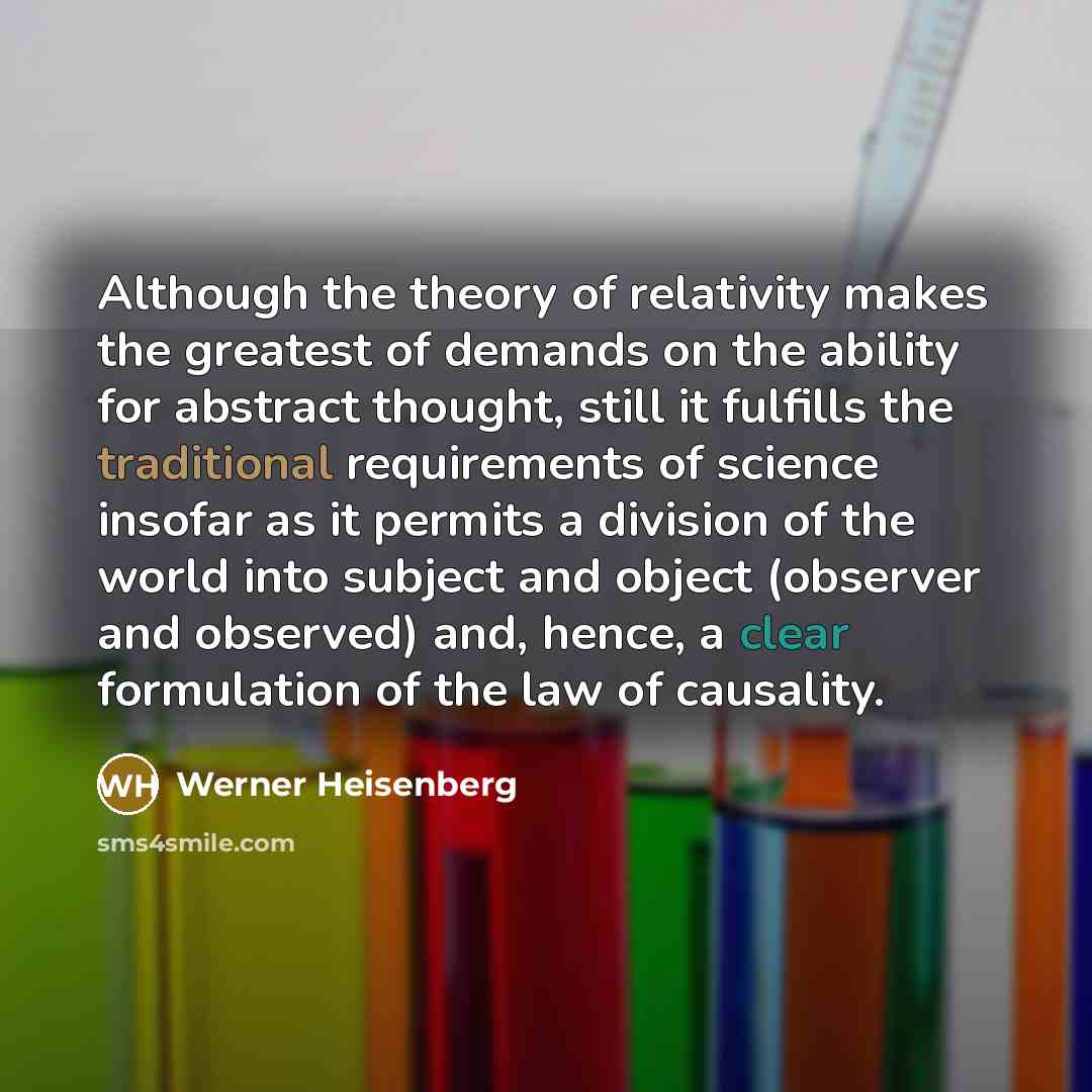 “Although the theory of relativity makes the greatest of demands on the ability for abstract thought, still it fulfills the traditional requirements of science insofar as it permits a division of the world into subject and object (observer and observed) and, hence, a clear formulation of the law of…” quote by Werner Heisenberg