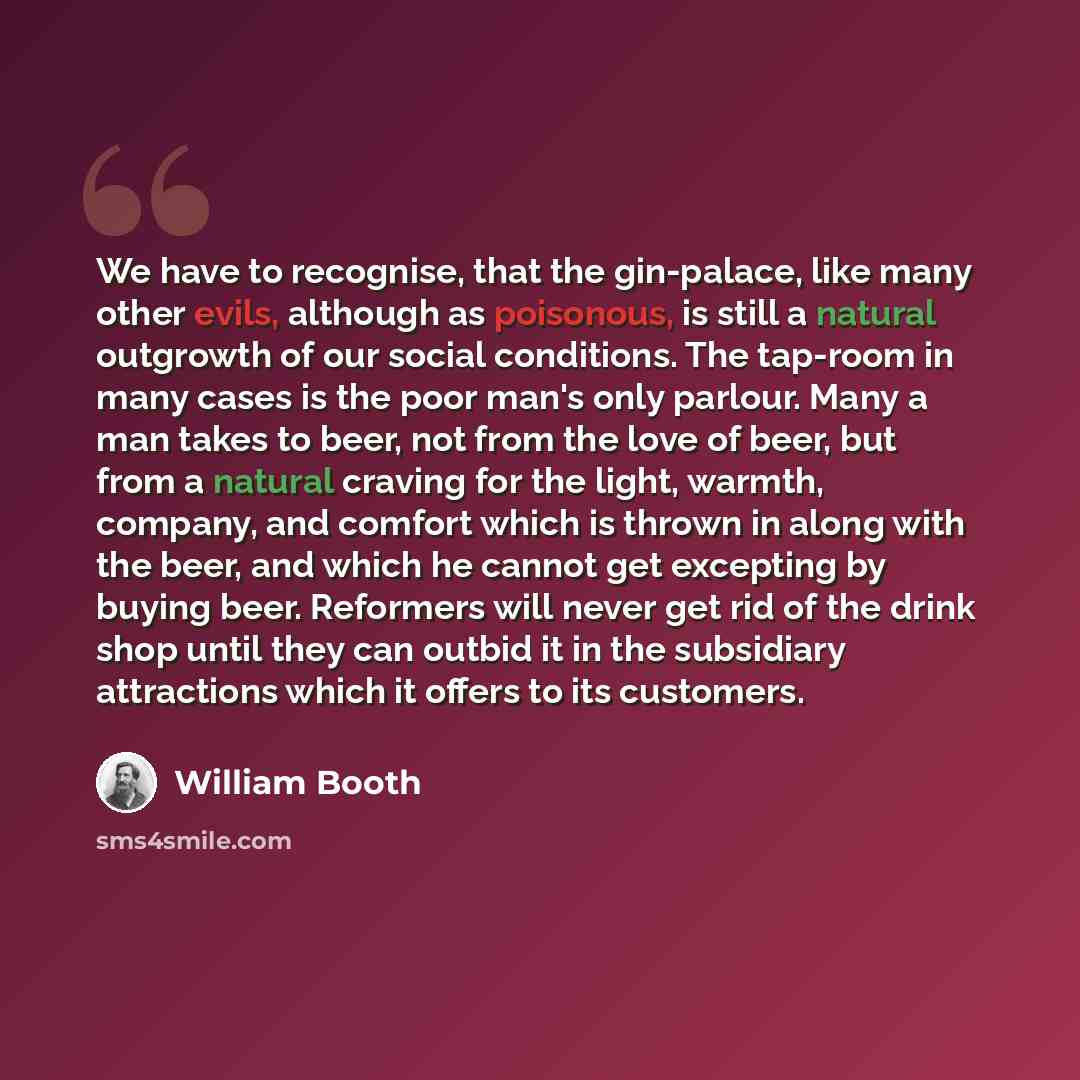 “We have to recognise, that the gin-palace, like many other evils, although as poisonous, is still a natural outgrowth of our social conditions. The tap-room in many cases is the poor man's only parlour. Many a man takes to beer, not from the love of beer, but from a natural craving for the light…” quote by William Booth