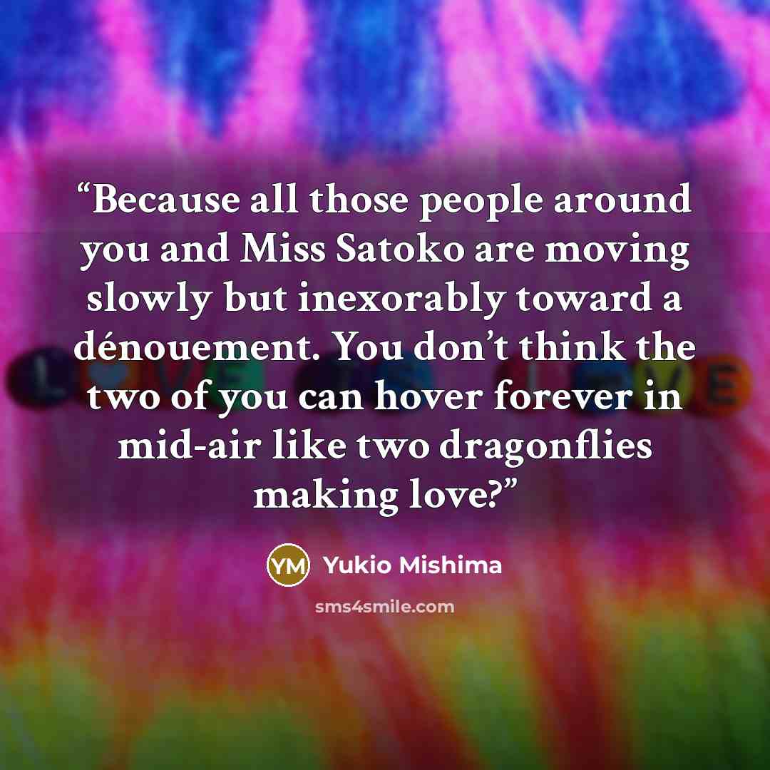 “Because all those people around you and Miss Satoko are moving slowly but inexorably toward a dénouement. You don’t think the two of you can hover forever in mid-air like two dragonflies making love?” quote by Yukio Mishima