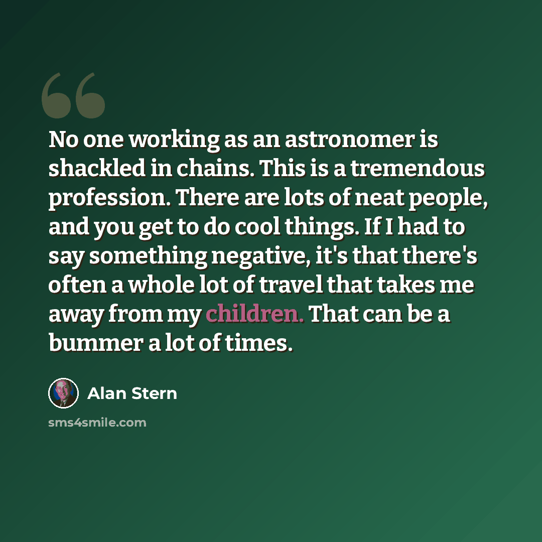 “No one working as an astronomer is shackled in chains. This is a tremendous profession. There are lots of neat people, and you get to do cool things. If I had to say something negative, it's that there's often a whole lot of travel that takes me away from my children. That can be a bummer a lot of…” quote by Alan Stern