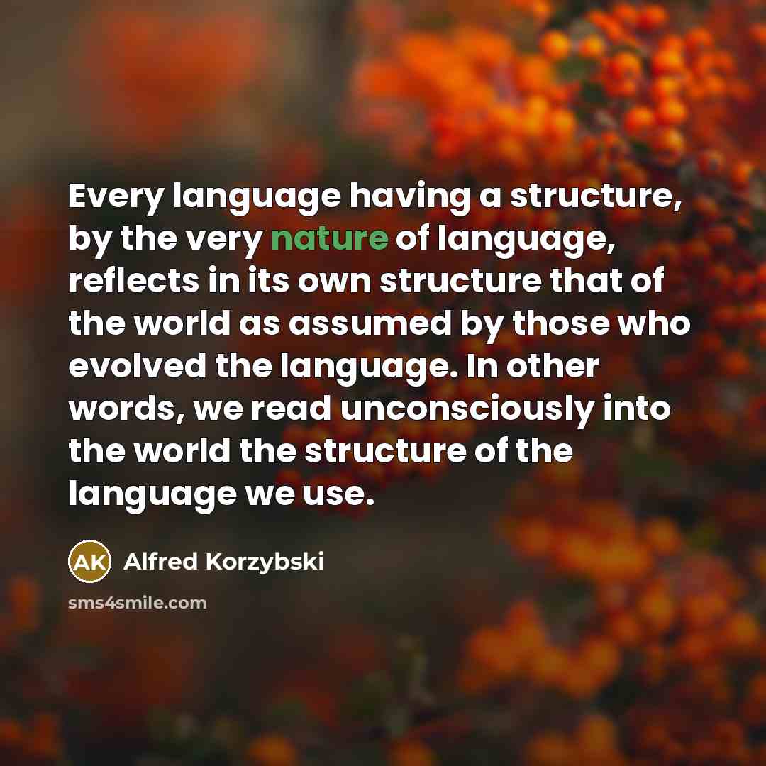 “Every language having a structure, by the very nature of language, reflects in its own structure that of the world as assumed by those who evolved the language. In other words, we read unconsciously into the world the structure of the language we use.” quote by Alfred Korzybski