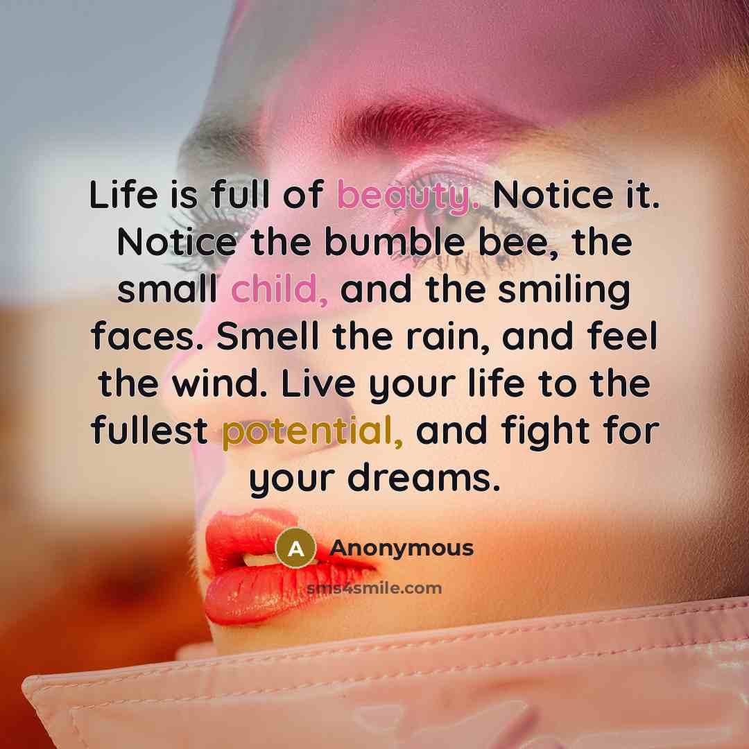 “Life is full of beauty. Notice it. Notice the bumble bee, the small child, and the smiling faces. Smell the rain, and feel the wind. Live your life to the fullest potential, and fight for your dreams.” quote by Anonymous