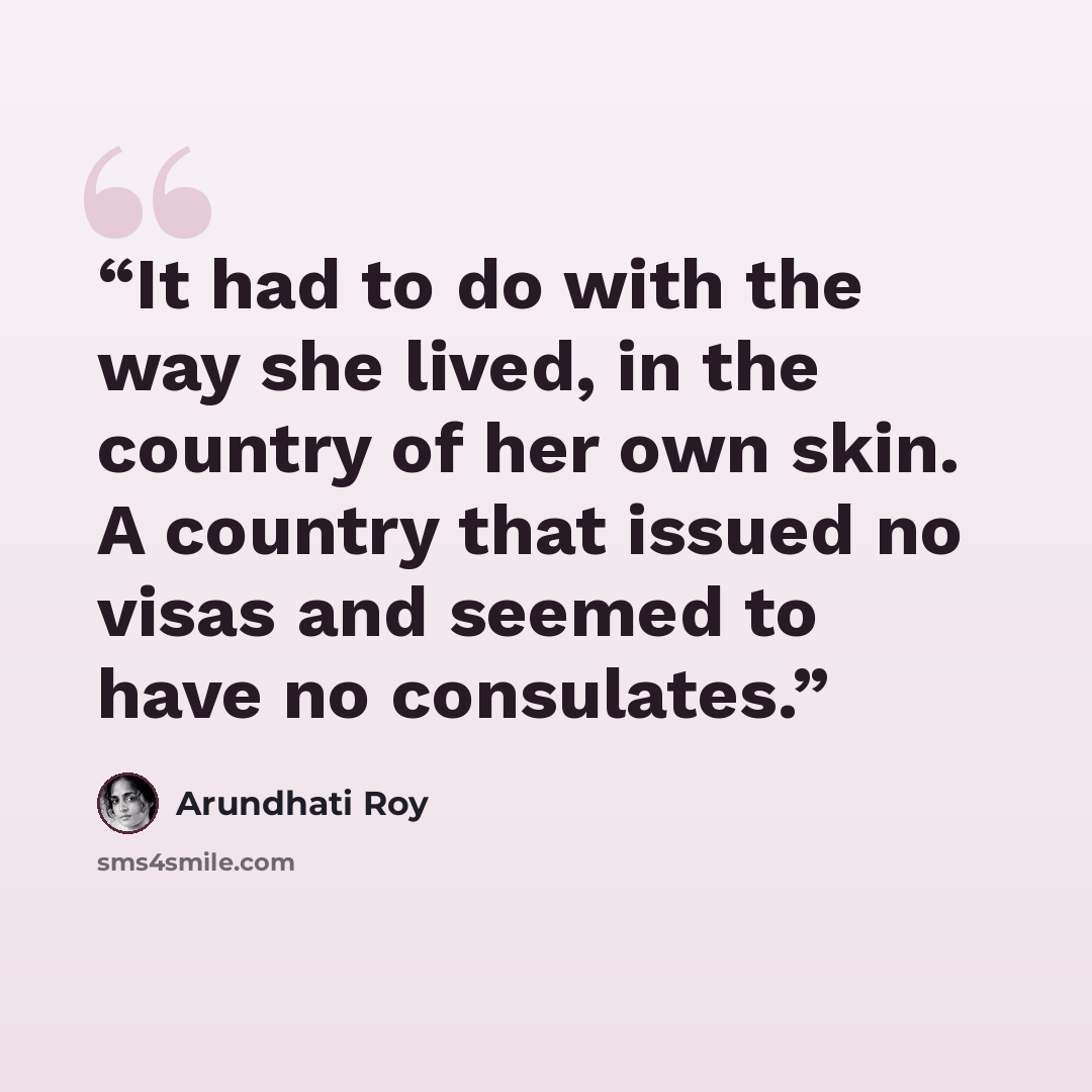 “It had to do with the way she lived, in the country of her own skin. A country that issued no visas and seemed to have no consulates.” quote by Arundhati Roy